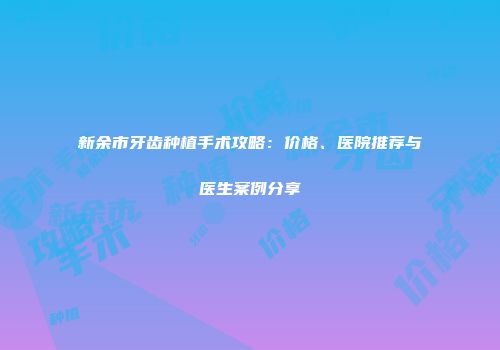 新余市牙齿种植手术攻略：价格、医院推荐与医生案例分享