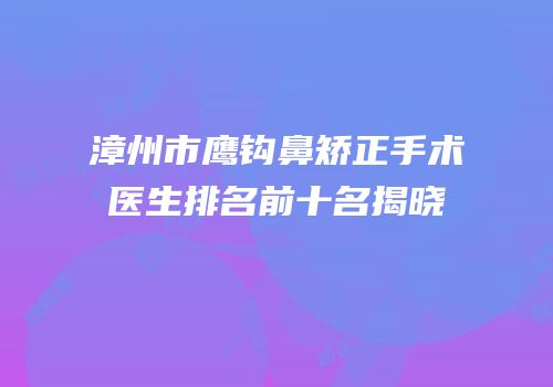 漳州市鹰钩鼻矫正手术医生排名前十名揭晓