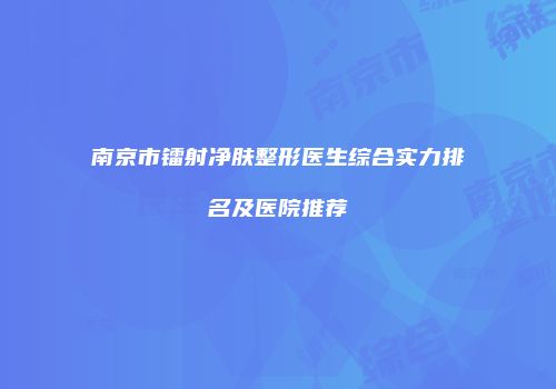 南京市镭射净肤整形医生综合实力排名及医院推荐