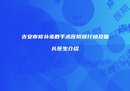 吉安市修补兔唇手术医院排行榜及擅长医生介绍
