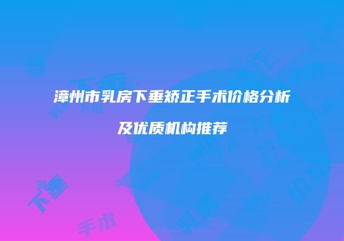 漳州市乳房下垂矫正手术价格分析及优质机构推荐