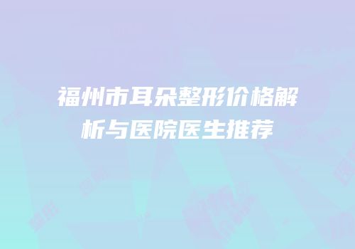 福州市耳朵整形价格解析与医院医生推荐
