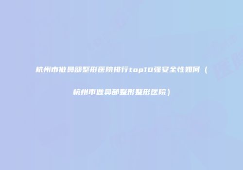 杭州市做鼻部整形医院排行top10强安全性如何（杭州市做鼻部整形整形医院）