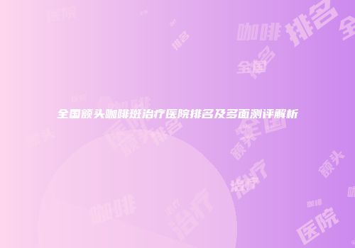 全国额头咖啡斑治疗医院排名及多面测评解析