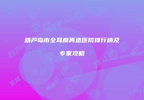 葫芦岛市全耳廓再造医院排行榜及专家攻略