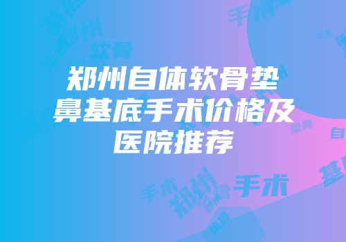 郑州自体软骨垫鼻基底手术价格及医院推荐