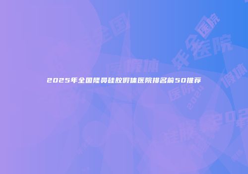 2025年全国隆鼻硅胶假体医院排名前50推荐