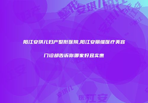 阳江安琪儿妇产整形医院,阳江安丽维医疗美容门诊部告诉你哪家好且实惠