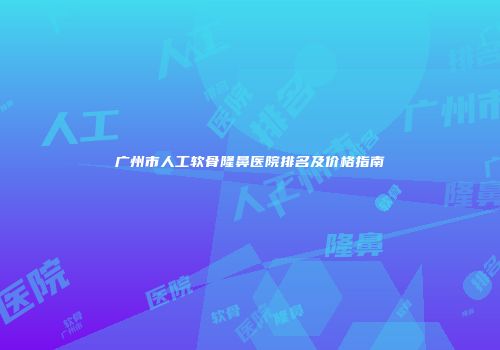 广州市人工软骨隆鼻医院排名及价格指南