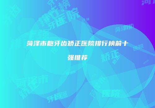 菏泽市龅牙齿矫正医院排行榜前十强推荐