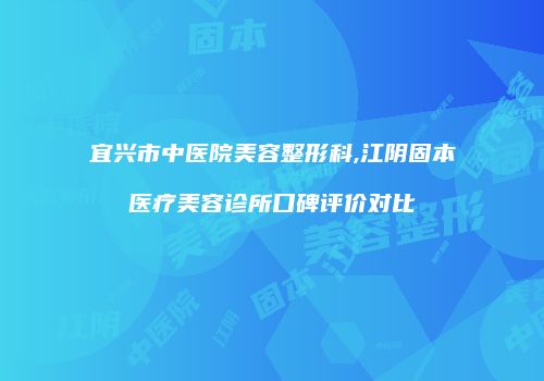 宜兴市中医院美容整形科,江阴固本医疗美容诊所口碑评价对比