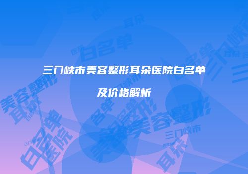 三门峡市美容整形耳朵医院白名单及价格解析