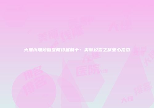 大理线雕修复医院排名前十：美丽蜕变之旅安心指南