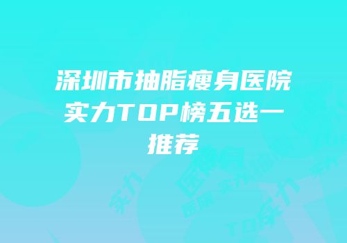 深圳市抽脂瘦身医院实力TOP榜五选一推荐