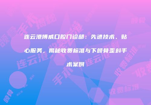 连云港博威口腔门诊部：先进技术、贴心服务，揭秘收费标准与下颌骨歪斜手术案例