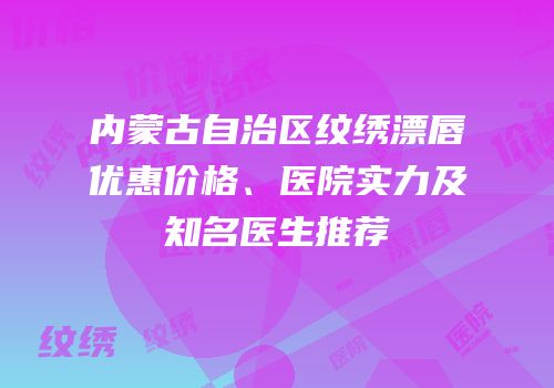 内蒙古自治区纹绣漂唇优惠价格、医院实力及知名医生推荐