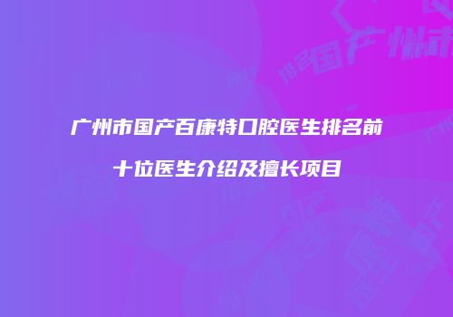 广州市国产百康特口腔医生排名前十位医生介绍及擅长项目