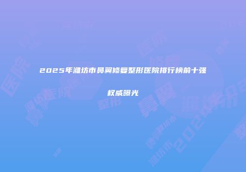 2025年潍坊市鼻翼修复整形医院排行榜前十强权威曝光
