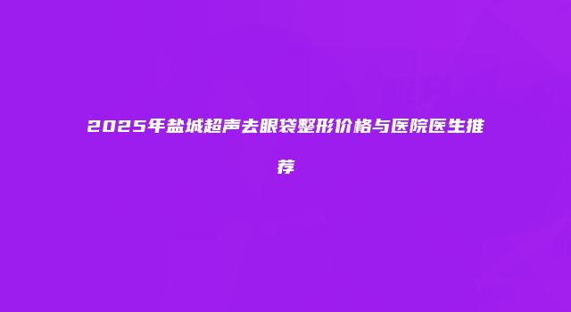 2025年盐城超声去眼袋整形价格与医院医生推荐