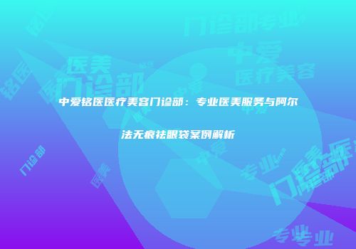 中爱铭医医疗美容门诊部：专业医美服务与阿尔法无痕祛眼袋案例解析