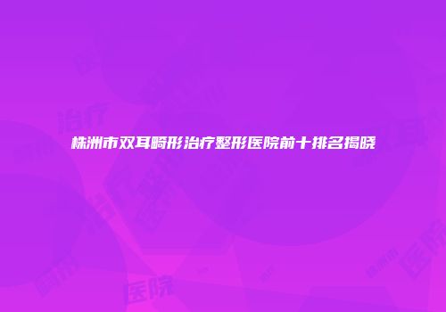 株洲市双耳畸形治疗整形医院前十排名揭晓