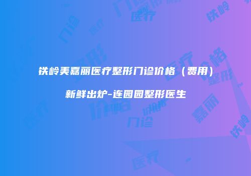 铁岭美嘉丽医疗整形门诊价格（费用）新鲜出炉-连园园整形医生