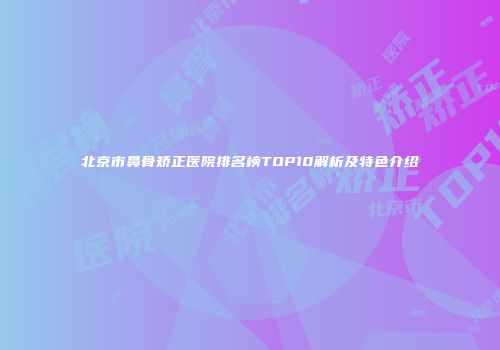 北京市鼻骨矫正医院排名榜TOP10解析及特色介绍