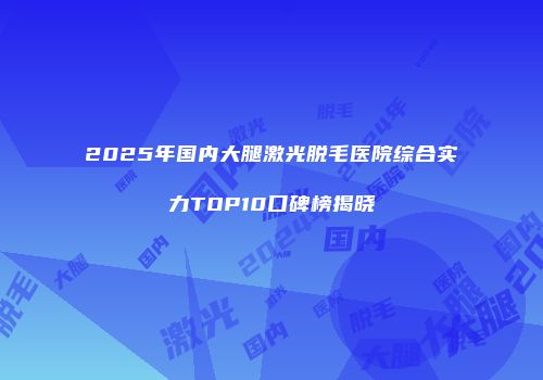 2025年国内大腿激光脱毛医院综合实力TOP10口碑榜揭晓