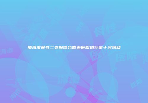 威海市骨性二类深覆合覆盖医院排行前十名揭晓