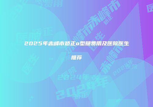 2025年赤峰市矫正o型腿费用及医院医生推荐
