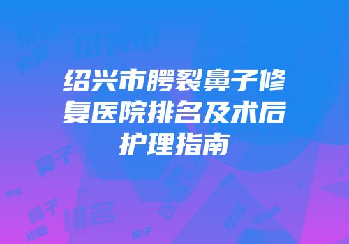 绍兴市腭裂鼻子修复医院排名及术后护理指南