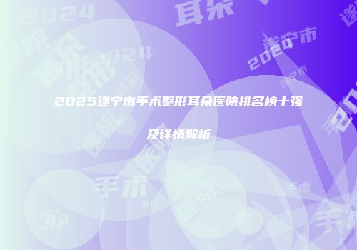 2025遂宁市手术整形耳朵医院排名榜十强及详情解析