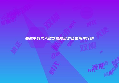娄底市时代天使双模隐形矫正医院排行榜