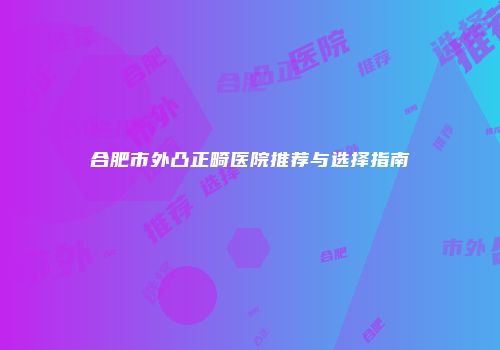 合肥市外凸正畸医院推荐与选择指南