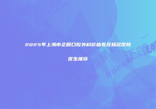 2025年上海市正畸口腔外科价格表及知名医院医生推荐