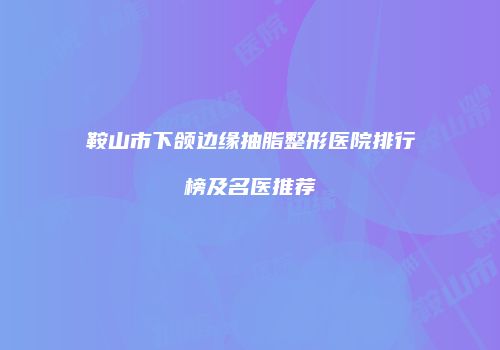 鞍山市下颌边缘抽脂整形医院排行榜及名医推荐