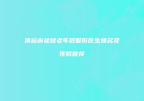 清远市祛除老年斑整形医生排名及医院推荐