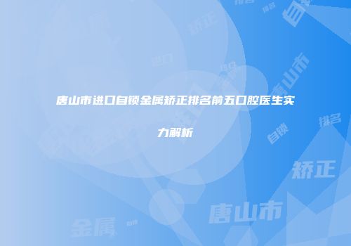 唐山市进口自锁金属矫正排名前五口腔医生实力解析