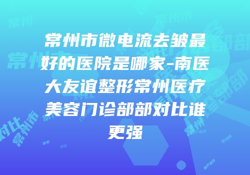 常州市微电流去皱最好的医院是哪家-南医大友谊整形常州医疗美容门诊部部对比谁更强