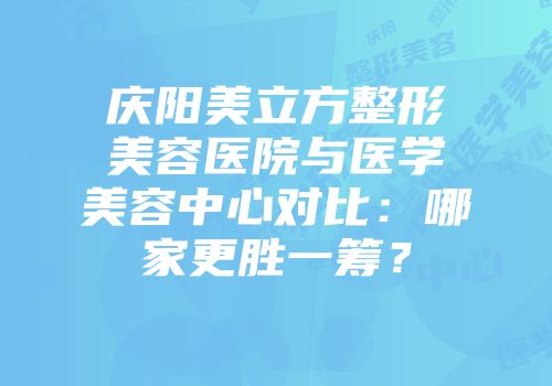 庆阳美立方整形美容医院与医学美容中心对比：哪家更胜一筹？