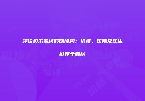 呼伦贝尔蜜桃假体隆胸：价格、医院及医生推荐全解析