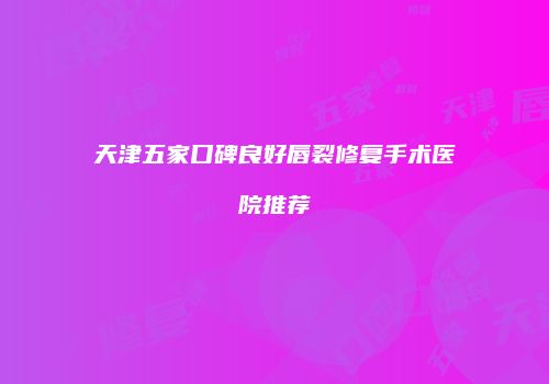 天津五家口碑良好唇裂修复手术医院推荐