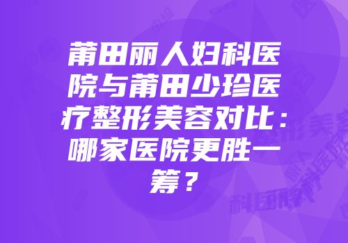 莆田丽人妇科医院与莆田少珍医疗整形美容对比：哪家医院更胜一筹？