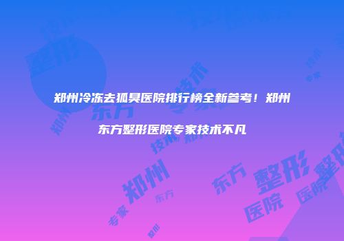 郑州冷冻去狐臭医院排行榜全新参考！郑州东方整形医院专家技术不凡