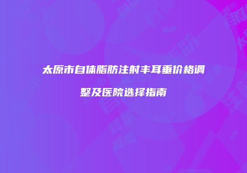 太原市自体脂肪注射丰耳垂价格调整及医院选择指南