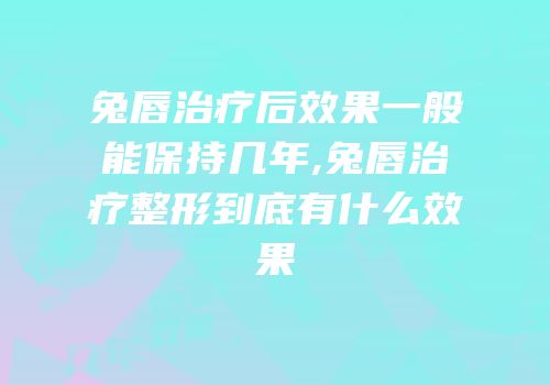 兔唇治疗后效果一般能保持几年,兔唇治疗整形到底有什么效果