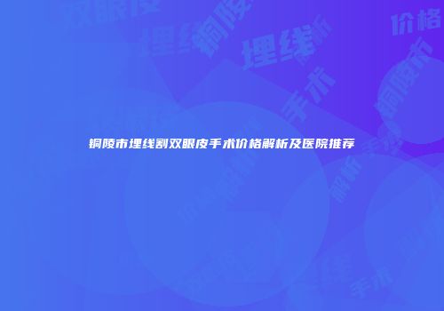铜陵市埋线割双眼皮手术价格解析及医院推荐