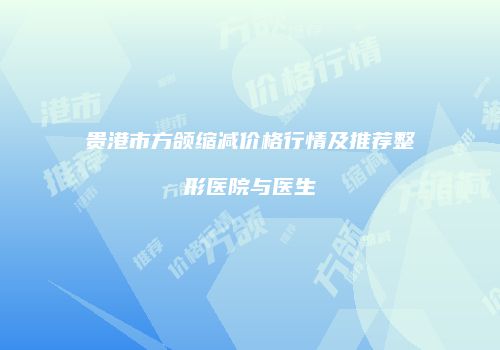 贵港市方颌缩减价格行情及推荐整形医院与医生