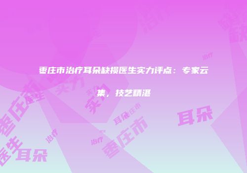枣庄市治疗耳朵缺损医生实力评点：专家云集，技艺精湛