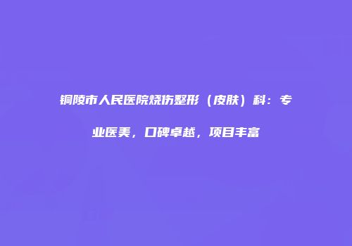 铜陵市人民医院烧伤整形（皮肤）科：专业医美，口碑卓越，项目丰富